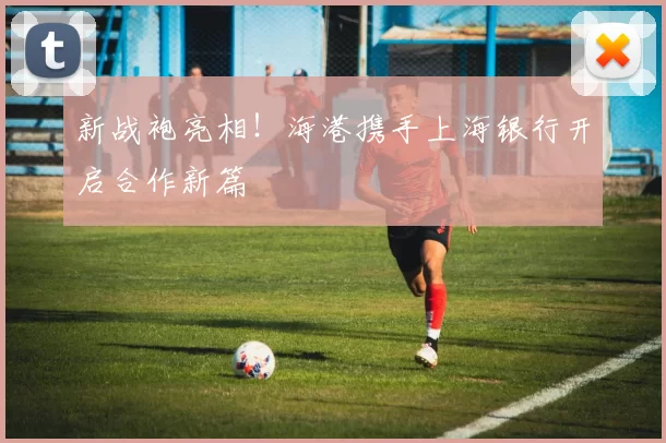 新战袍亮相！海港携手上海银行开启合作新篇